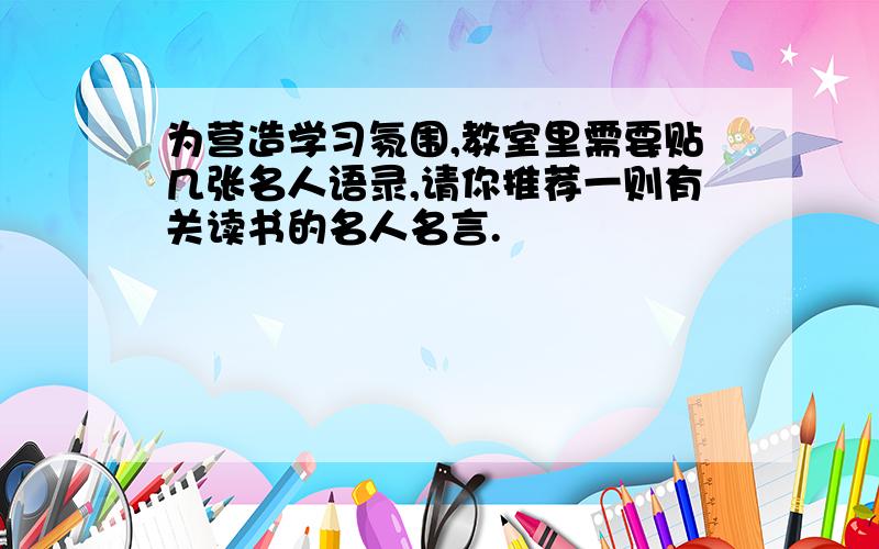 为营造学习氛围,教室里需要贴几张名人语录,请你推荐一则有关读书的名人名言.