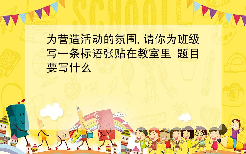 为营造活动的氛围,请你为班级写一条标语张贴在教室里 题目要写什么