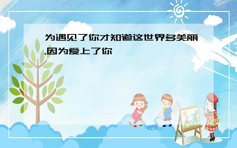 为遇见了你才知道这世界多美丽.因为爱上了你