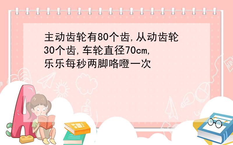 主动齿轮有80个齿,从动齿轮30个齿,车轮直径70cm,乐乐每秒两脚咯噔一次