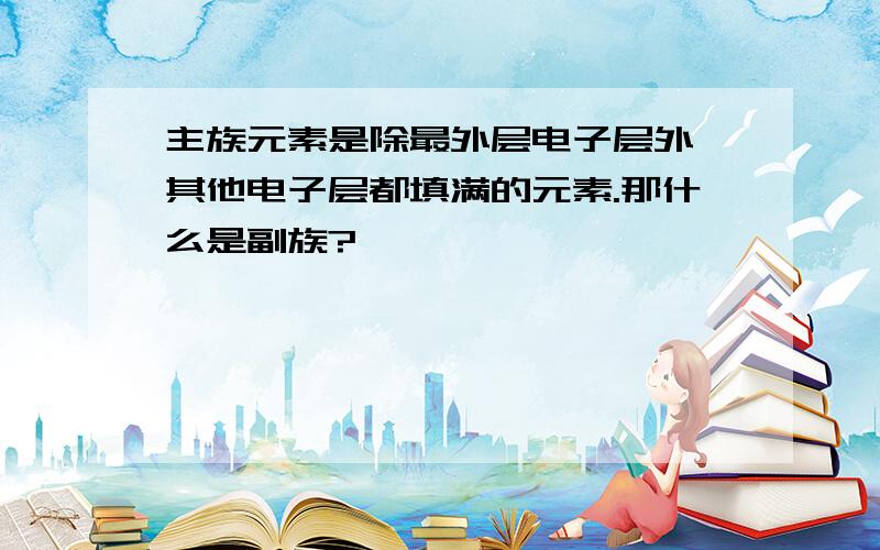 主族元素是除最外层电子层外,其他电子层都填满的元素.那什么是副族?