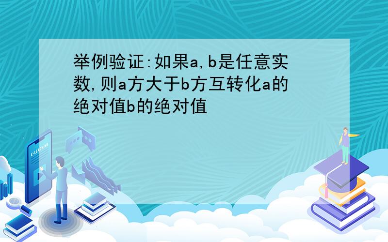 举例验证:如果a,b是任意实数,则a方大于b方互转化a的绝对值b的绝对值