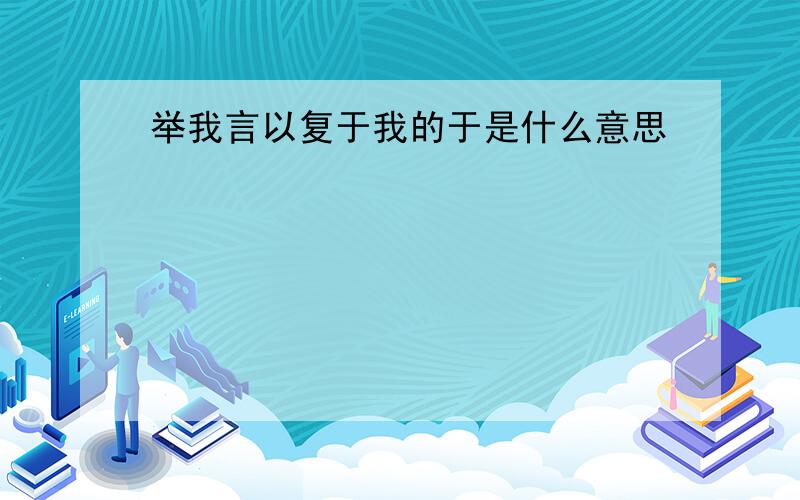 举我言以复于我的于是什么意思