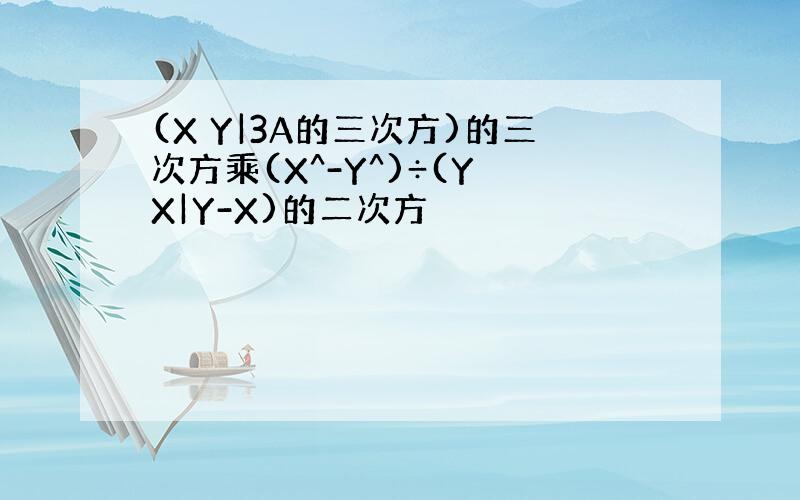 (X Y|3A的三次方)的三次方乘(X^-Y^)÷(Y X|Y-X)的二次方