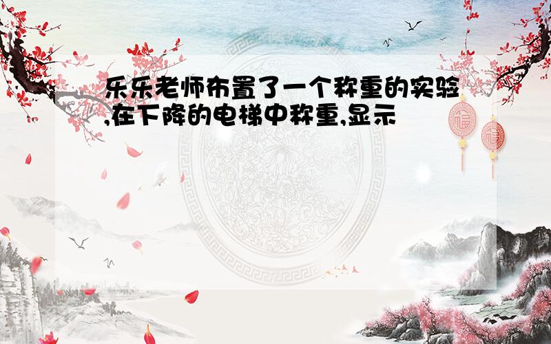 乐乐老师布置了一个称重的实验,在下降的电梯中称重,显示