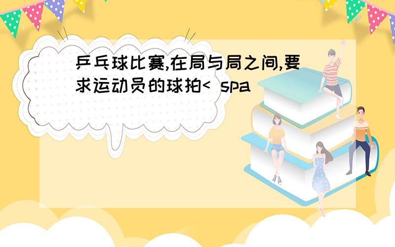 乒乓球比赛,在局与局之间,要求运动员的球拍< spa