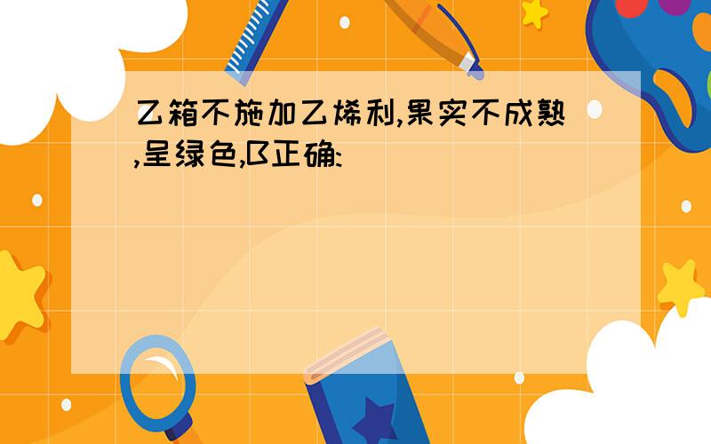 乙箱不施加乙烯利,果实不成熟,呈绿色,B正确: