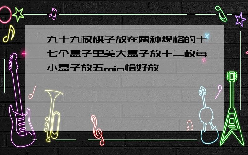 九十九枚棋子放在两种规格的十七个盒子里美大盒子放十二枚每小盒子放五min恰好放