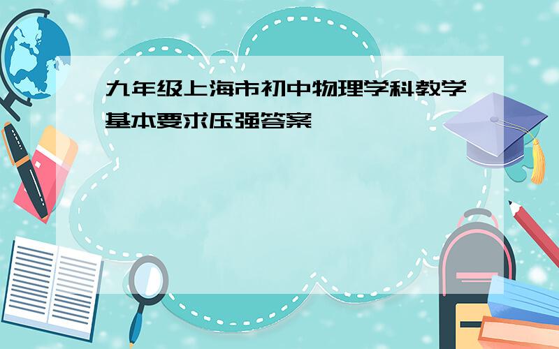 九年级上海市初中物理学科教学基本要求压强答案