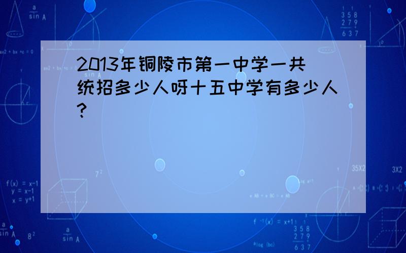 2013年铜陵市第一中学一共统招多少人呀十五中学有多少人?