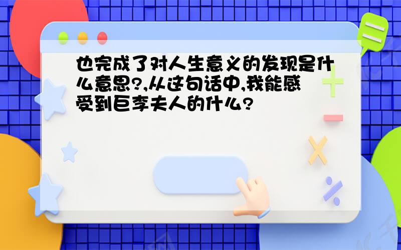 也完成了对人生意义的发现是什么意思?,从这句话中,我能感受到巨李夫人的什么?