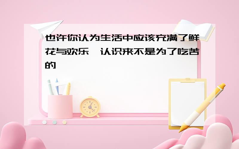 也许你认为生活中应该充满了鲜花与欢乐,认识来不是为了吃苦的