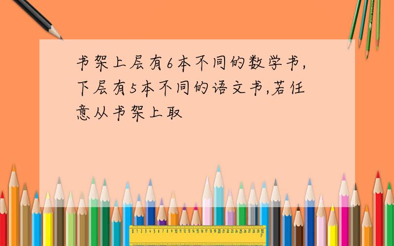 书架上层有6本不同的数学书,下层有5本不同的语文书,若任意从书架上取