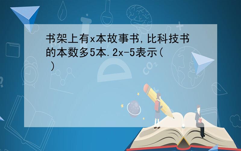 书架上有x本故事书,比科技书的本数多5本.2x-5表示( )