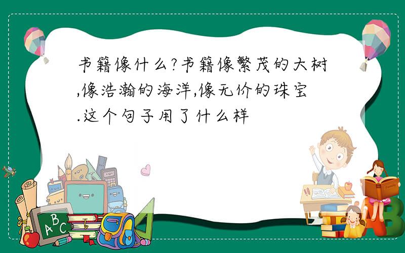 书籍像什么?书籍像繁茂的大树,像浩瀚的海洋,像无价的珠宝.这个句子用了什么样