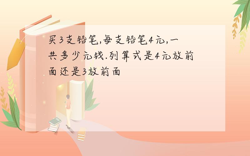 买3支铅笔,每支铅笔4元,一共多少元钱.列算式是4元放前面还是3放前面