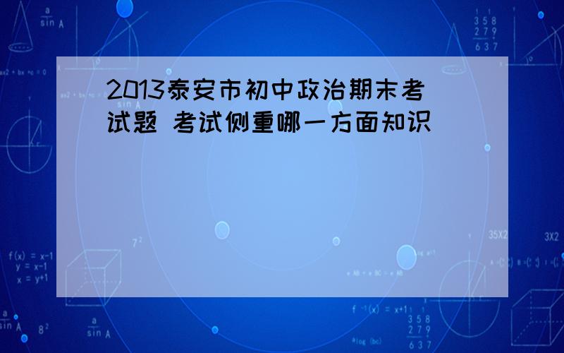 2013泰安市初中政治期末考试题 考试侧重哪一方面知识