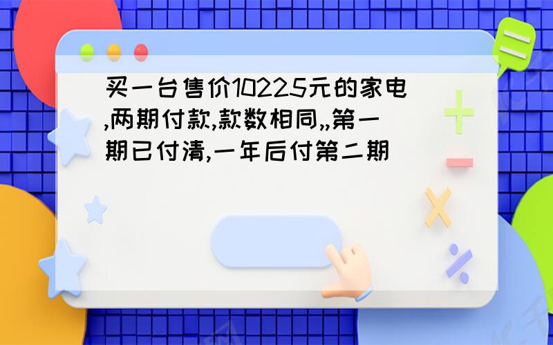 买一台售价10225元的家电,两期付款,款数相同,,第一期已付清,一年后付第二期