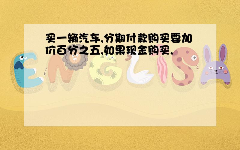 买一辆汽车,分期付款购买要加价百分之五,如果现金购买,