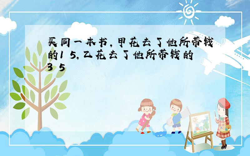 买同一本书,甲花去了他所带钱的1 5,乙花去了他所带钱的3 5