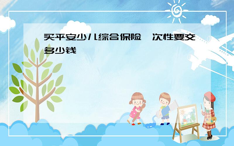 买平安少儿综合保险一次性要交多少钱