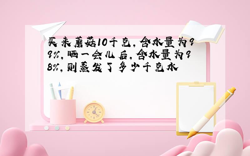 买来蘑菇10千克,含水量为99%,晒一会儿后,含水量为98%,则蒸发了多少千克水