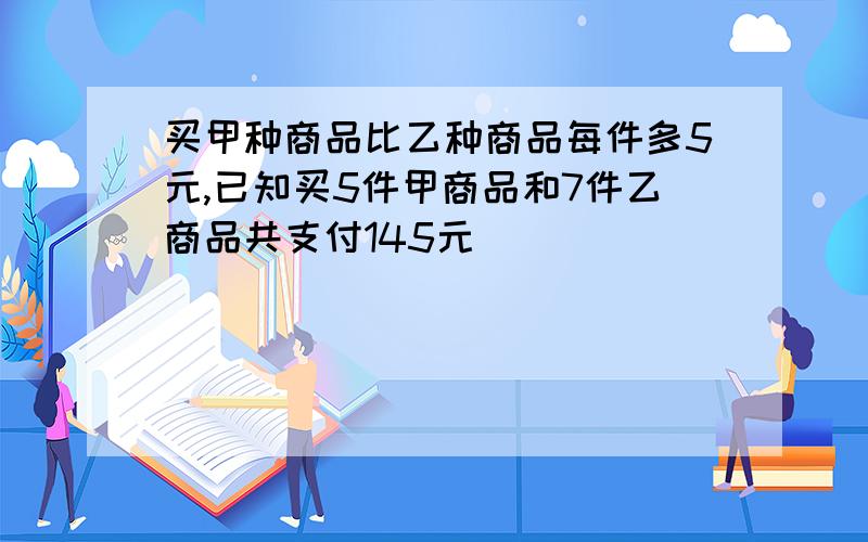 买甲种商品比乙种商品每件多5元,已知买5件甲商品和7件乙商品共支付145元