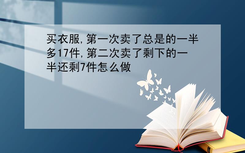 买衣服,第一次卖了总是的一半多17件,第二次卖了剩下的一半还剩7件怎么做