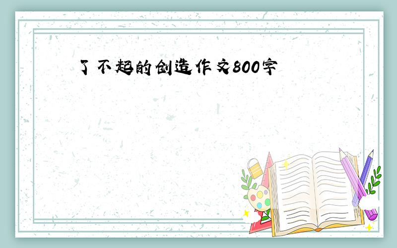 了不起的创造作文800字