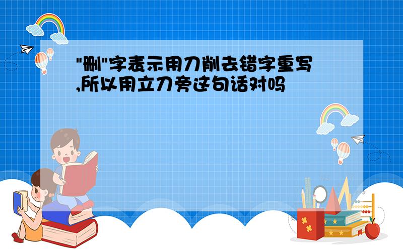 "删"字表示用刀削去错字重写,所以用立刀旁这句话对吗