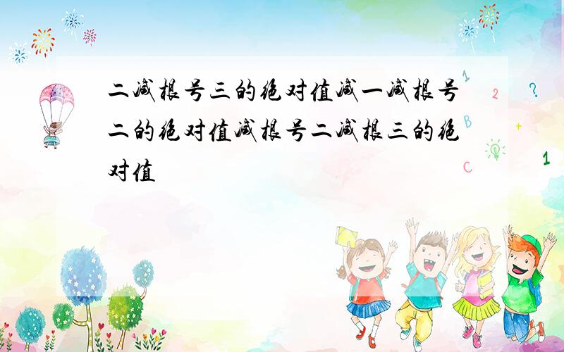 二减根号三的绝对值减一减根号二的绝对值减根号二减根三的绝对值