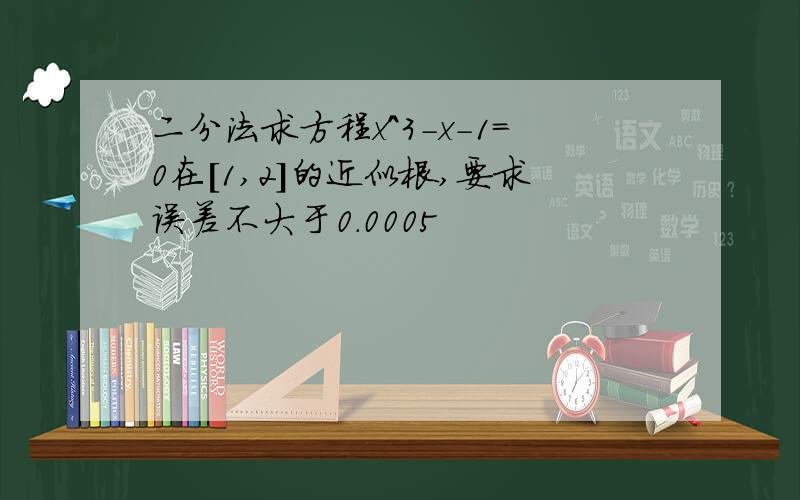 二分法求方程x^3-x-1=0在[1,2]的近似根,要求误差不大于0.0005