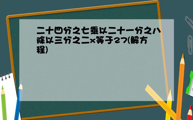 二十四分之七乘以二十一分之八除以三分之二x等于27(解方程)