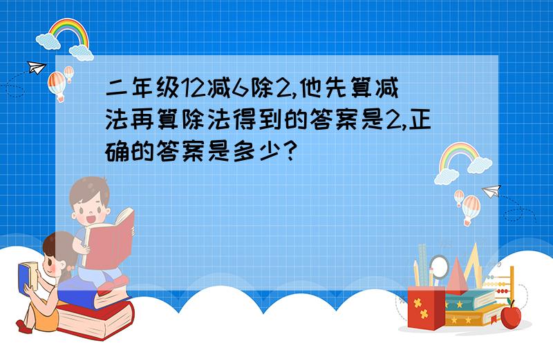 二年级12减6除2,他先算减法再算除法得到的答案是2,正确的答案是多少?