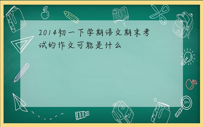 2014初一下学期语文期末考试的作文可能是什么