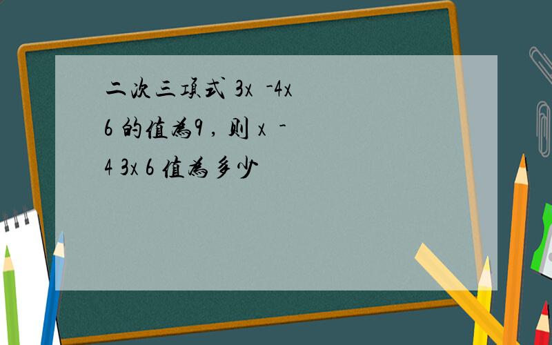 二次三项式 3x²-4x³ 6 的值为9 , 则 x²-4 3x 6 值为多少