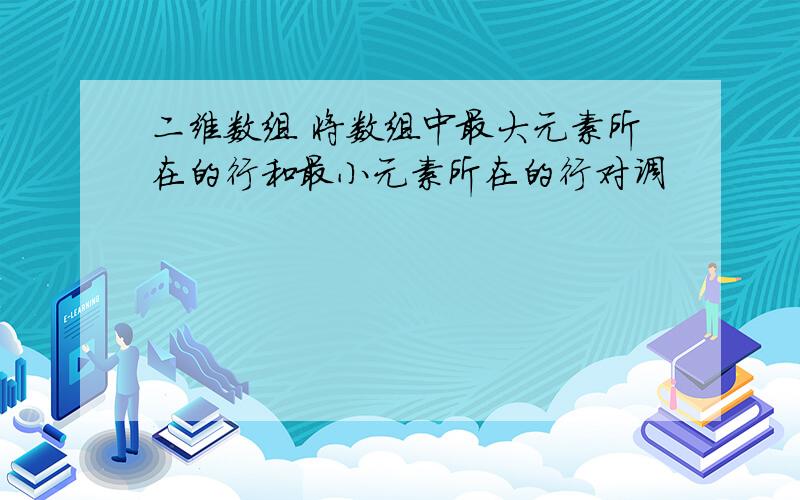 二维数组 将数组中最大元素所在的行和最小元素所在的行对调