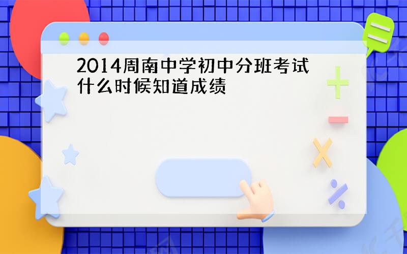 2014周南中学初中分班考试什么时候知道成绩