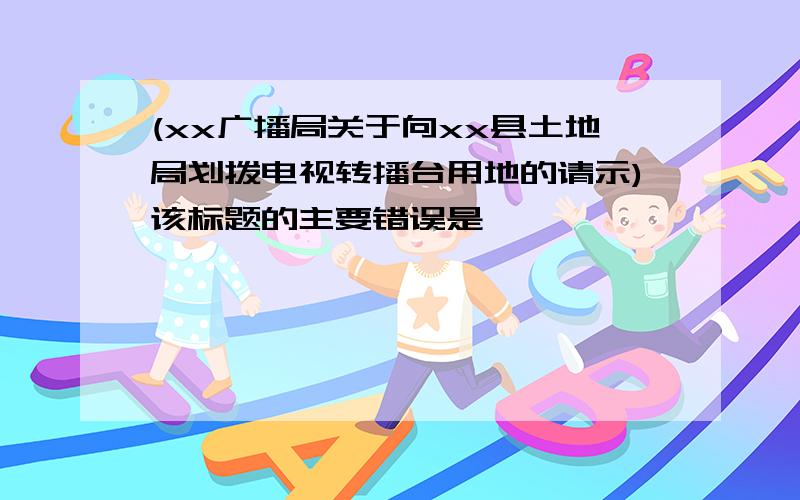 (xx广播局关于向xx县土地局划拨电视转播台用地的请示)该标题的主要错误是