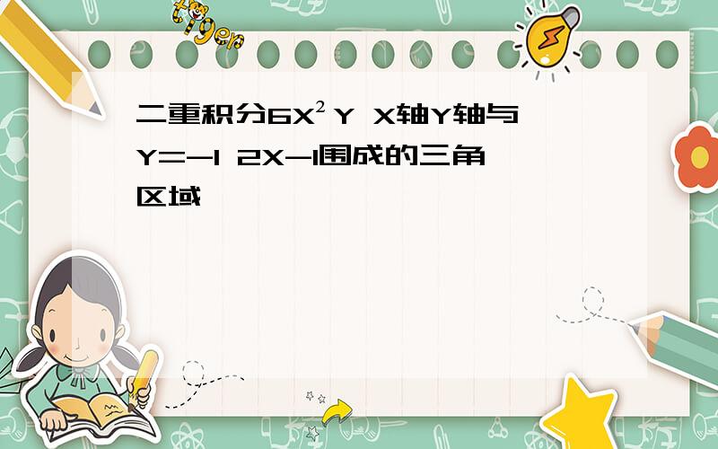 二重积分6X²Y X轴Y轴与Y=-1 2X-1围成的三角区域