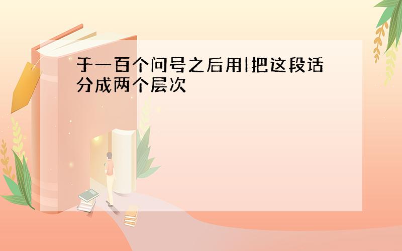 于一百个问号之后用|把这段话分成两个层次