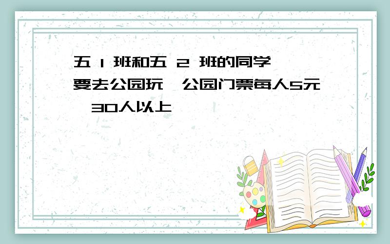 五 1 班和五 2 班的同学要去公园玩,公园门票每人5元,30人以上