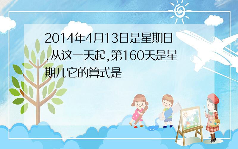 2014年4月13日是星期日,从这一天起,第160天是星期几它的算式是