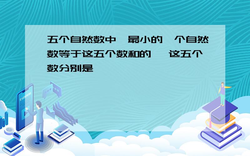 五个自然数中,最小的一个自然数等于这五个数和的 ,这五个数分别是