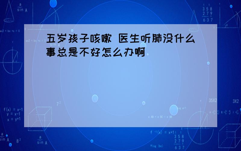 五岁孩子咳嗽 医生听肺没什么事总是不好怎么办啊