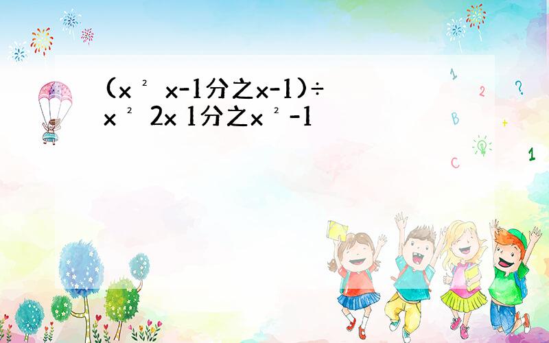 (x² x-1分之x-1)÷x² 2x 1分之x²-1