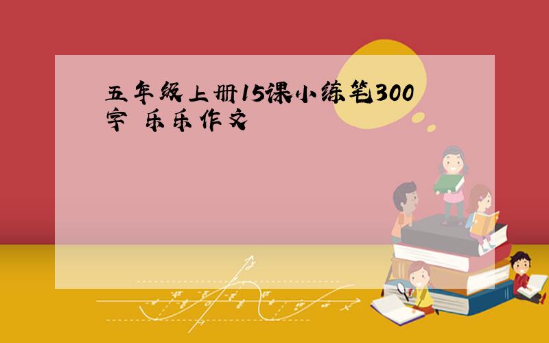 五年级上册15课小练笔300字 乐乐作文