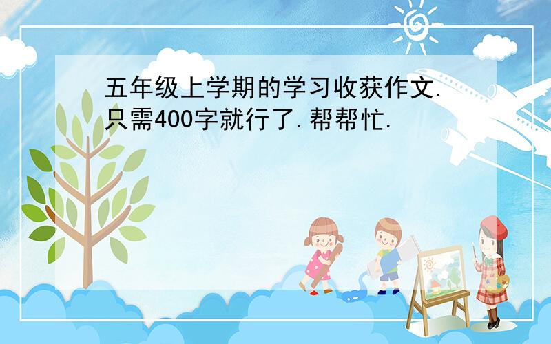 五年级上学期的学习收获作文.只需400字就行了.帮帮忙.