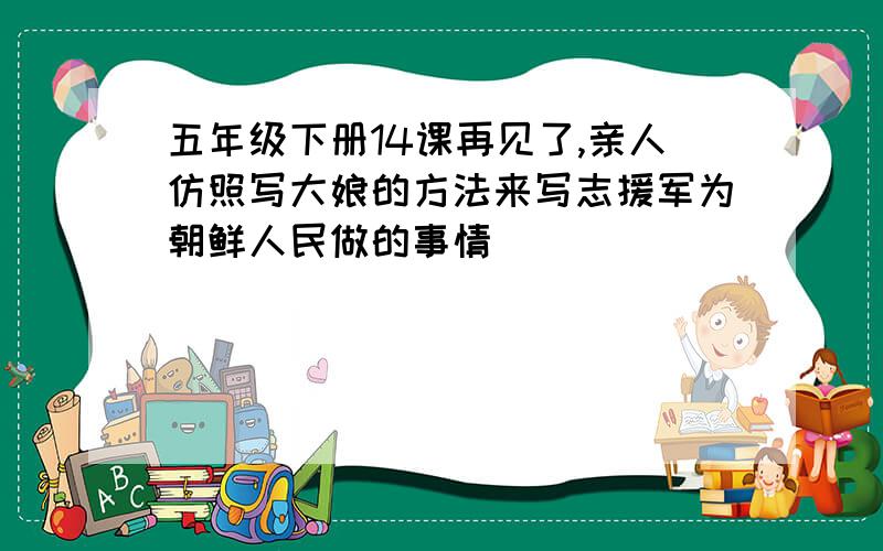 五年级下册14课再见了,亲人仿照写大娘的方法来写志援军为朝鲜人民做的事情