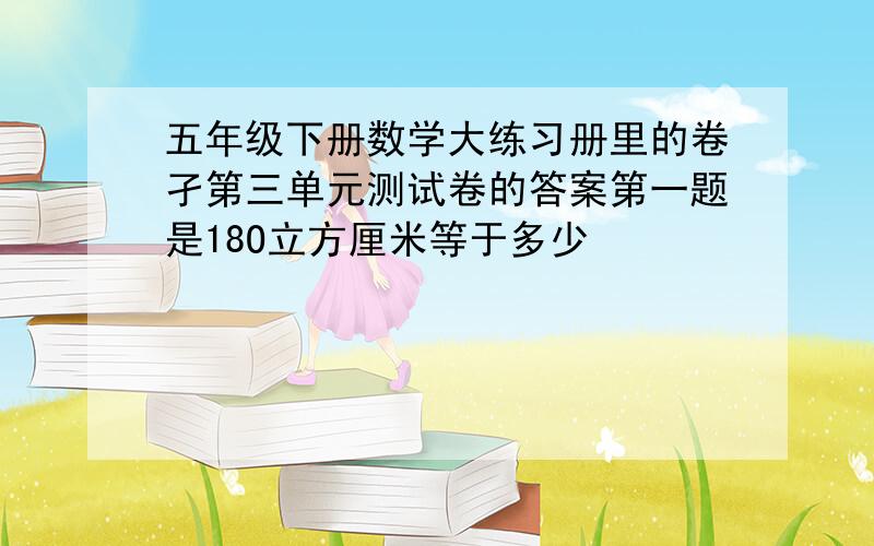 五年级下册数学大练习册里的卷孑第三单元测试卷的答案第一题是18O立方厘米等于多少